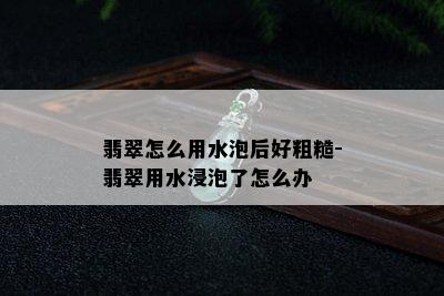 翡翠怎么用水泡后好粗糙-翡翠用水浸泡了怎么办