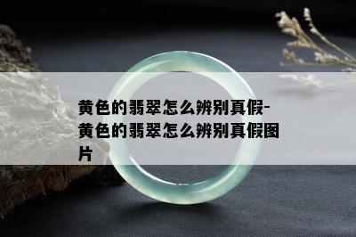 黄色的翡翠怎么辨别真假-黄色的翡翠怎么辨别真假图片