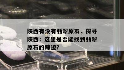 陕西有没有翡翠原石，探寻陕西：这里是否能找到翡翠原石的踪迹？