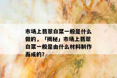 市场上翡翠白菜一般是什么做的，「揭秘」市场上翡翠白菜一般是由什么材料制作而成的？