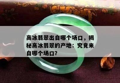 高冰翡翠出自哪个场口，揭秘高冰翡翠的产地：究竟来自哪个场口？