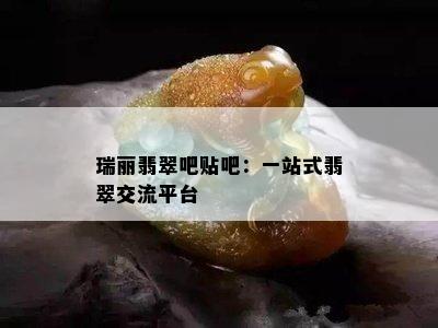 瑞丽翡翠吧贴吧：一站式翡翠交流平台