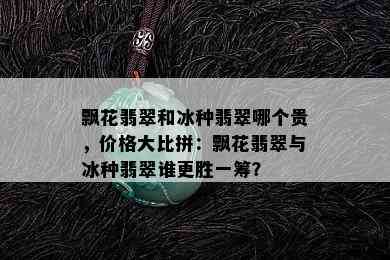 飘花翡翠和冰种翡翠哪个贵，价格大比拼：飘花翡翠与冰种翡翠谁更胜一筹？