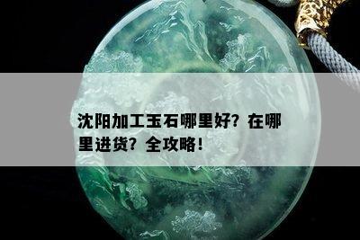 沈阳加工玉石哪里好？在哪里进货？全攻略！