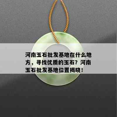 河南玉石批发基地在什么地方，寻找优质的玉石？河南玉石批发基地位置揭晓！