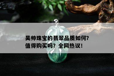 吴帅珠宝的翡翠品质如何？值得购买吗？全网热议！