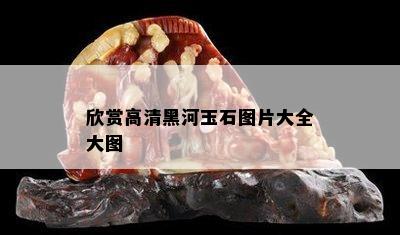 欣赏高清黑河玉石图片大全大图