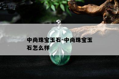 中尚珠宝玉石-中尚珠宝玉石怎么样