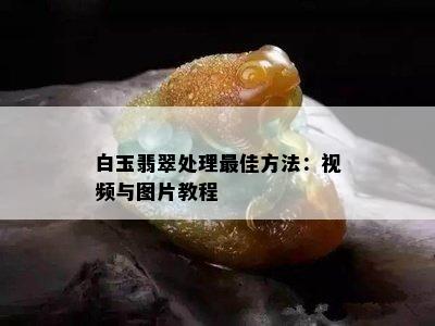 白玉翡翠处理更佳方法：视频与图片教程