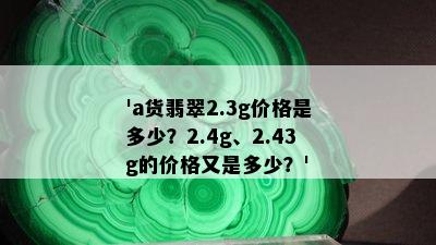 'a货翡翠2.3g价格是多少？2.4g、2.43g的价格又是多少？'