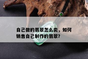 自己做的翡翠怎么卖，如何销售自己制作的翡翠？