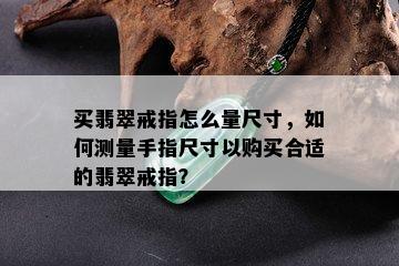 买翡翠戒指怎么量尺寸，如何测量手指尺寸以购买合适的翡翠戒指？