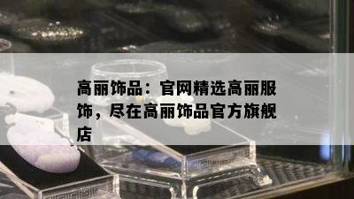 高丽饰品：官网精选高丽服饰，尽在高丽饰品官方旗舰店