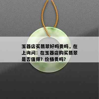 玉器店买翡翠好吗贵吗，在上询问：在玉器店购买翡翠是否值得？价格贵吗？