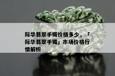 际华翡翠手镯价格多少，「际华翡翠手镯」市场价格行情解析