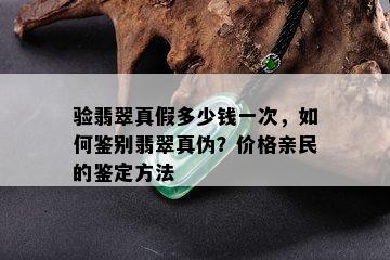 验翡翠真假多少钱一次，如何鉴别翡翠真伪？价格亲民的鉴定方法