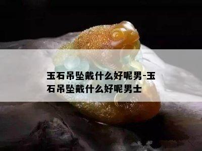 玉石吊坠戴什么好呢男-玉石吊坠戴什么好呢男士