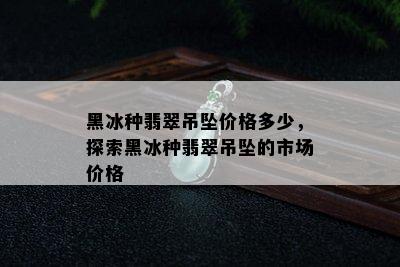 黑冰种翡翠吊坠价格多少，探索黑冰种翡翠吊坠的市场价格