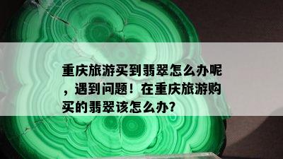 重庆旅游买到翡翠怎么办呢，遇到问题！在重庆旅游购买的翡翠该怎么办？