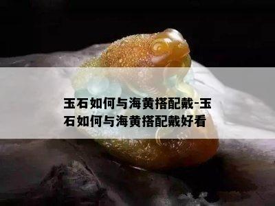 玉石如何与海黄搭配戴-玉石如何与海黄搭配戴好看