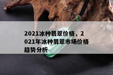 2021冰种翡翠价格，2021年冰种翡翠市场价格趋势分析