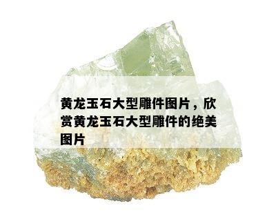 黄龙玉石大型雕件图片，欣赏黄龙玉石大型雕件的绝美图片