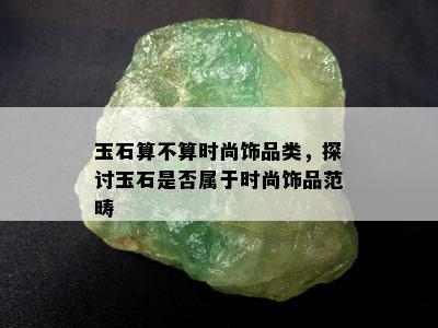 玉石算不算时尚饰品类，探讨玉石是否属于时尚饰品范畴