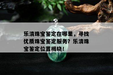 乐清珠宝鉴定在哪里，寻找优质珠宝鉴定服务？乐清珠宝鉴定位置揭晓！