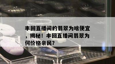 丰回直播间的翡翠为啥便宜，揭秘！丰回直播间翡翠为何价格亲民？