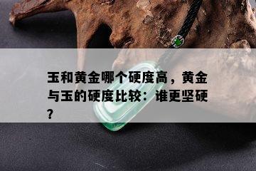 玉和黄金哪个硬度高，黄金与玉的硬度比较：谁更坚硬？