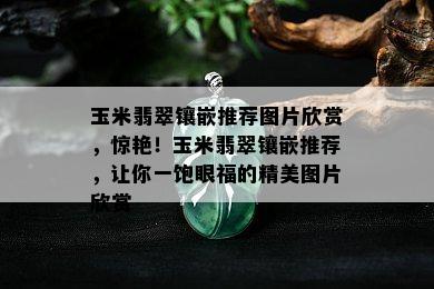 玉米翡翠镶嵌推荐图片欣赏，惊艳！玉米翡翠镶嵌推荐，让你一饱眼福的精美图片欣赏