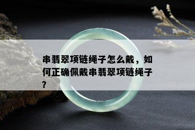 串翡翠项链绳子怎么戴，如何正确佩戴串翡翠项链绳子？