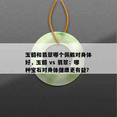 玉髓和翡翠哪个佩戴对身体好，玉髓 vs 翡翠：哪种宝石对身体健康更有益？