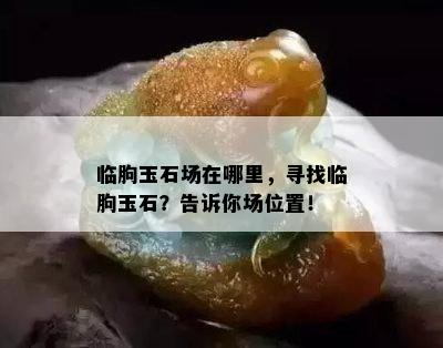 临朐玉石场在哪里，寻找临朐玉石？告诉你场位置！