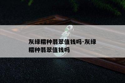 灰绿糯种翡翠值钱吗-灰绿糯种翡翠值钱吗