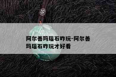 阿尔善玛瑙石咋玩-阿尔善玛瑙石咋玩才好看