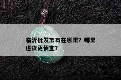 临沂批发玉石在哪里？哪里进货更便宜？