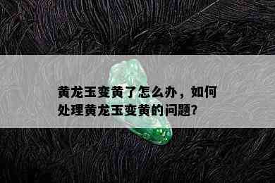 黄龙玉变黄了怎么办，如何处理黄龙玉变黄的问题？