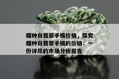 糯种白翡翠手镯价格，探究糯种白翡翠手镯的价格：一份详尽的市场分析报告