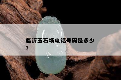 临沂玉石场电话号码是多少？