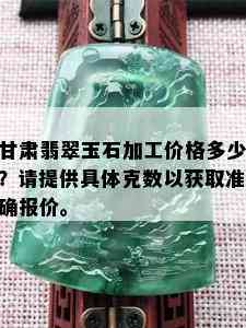 甘肃翡翠玉石加工价格多少？请提供具体克数以获取准确报价。