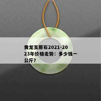 黄龙玉原石2021-2023年价格走势：多少钱一公斤？