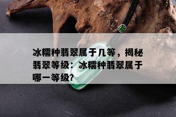 冰糯种翡翠属于几等，揭秘翡翠等级：冰糯种翡翠属于哪一等级？