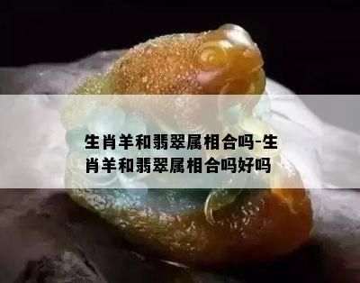 生肖羊和翡翠属相合吗-生肖羊和翡翠属相合吗好吗