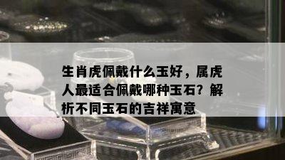 生肖虎佩戴什么玉好，属虎人最适合佩戴哪种玉石？解析不同玉石的吉祥寓意