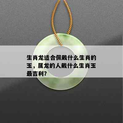 生肖龙适合佩戴什么生肖的玉，属龙的人戴什么生肖玉最吉利？