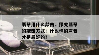 翡翠用什么敲击，探究翡翠的敲击方式：什么样的声音才是更好的？