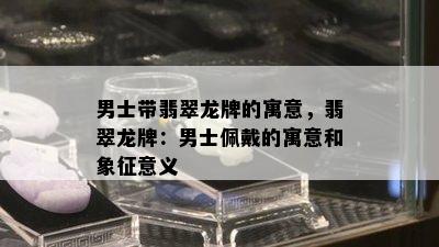 男士带翡翠龙牌的寓意，翡翠龙牌：男士佩戴的寓意和象征意义