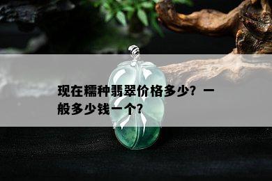 现在糯种翡翠价格多少？一般多少钱一个？