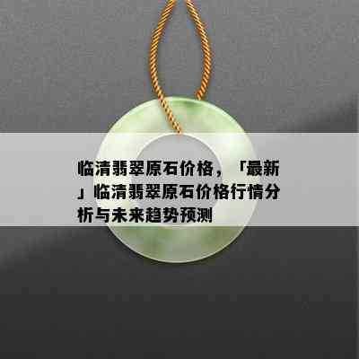 临清翡翠原石价格，「最新」临清翡翠原石价格行情分析与未来趋势预测